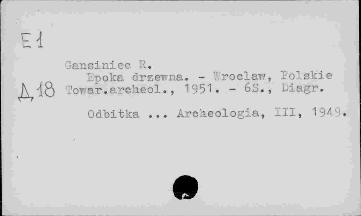 ﻿Ed
Gansiniec R.
Epoka drzevna. - госіат», Polskie /\ dB Tower.archeol., 1951 . - 63., Diagr.
Odbitka ... Arclieologia, III, 1949.
